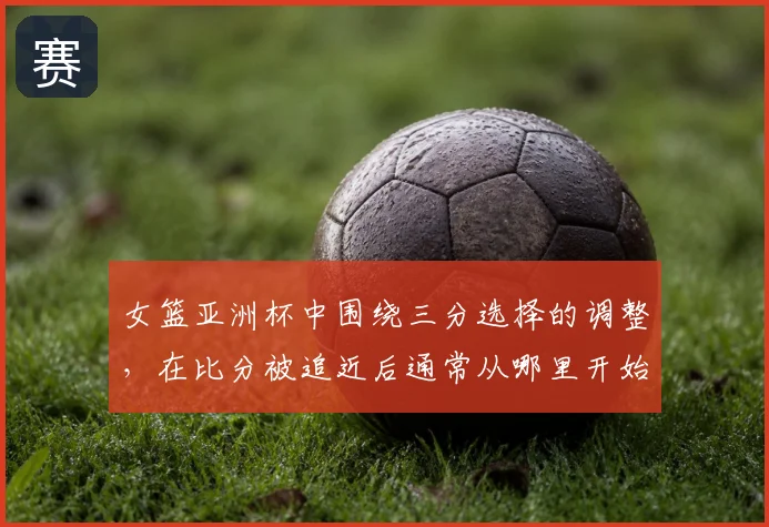 女篮亚洲杯中围绕三分选择的调整，在比分被追近后通常从哪里开始